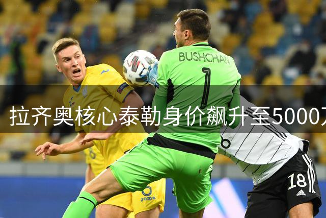 拉齐奥核心泰勒身价飙升至5000万欧元 豪门争夺战一触即发